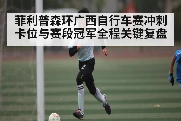 菲利普森环广西自行车赛冲刺卡位与赛段冠军全程关键复盘