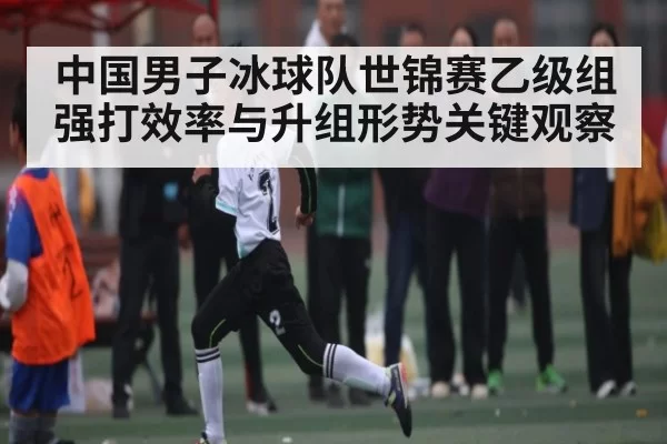 中国男子冰球队世锦赛乙级组强打效率与升组形势关键观察